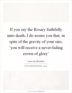 If you say the Rosary faithfully unto death, I do assure you that, in spite of the gravity of your sins, ‘you will receive a never-fading crown of glory’ Picture Quote #1