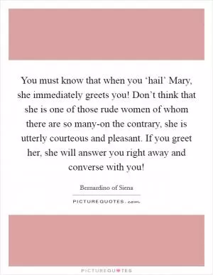 You must know that when you ‘hail’ Mary, she immediately greets you! Don’t think that she is one of those rude women of whom there are so many-on the contrary, she is utterly courteous and pleasant. If you greet her, she will answer you right away and converse with you! Picture Quote #1