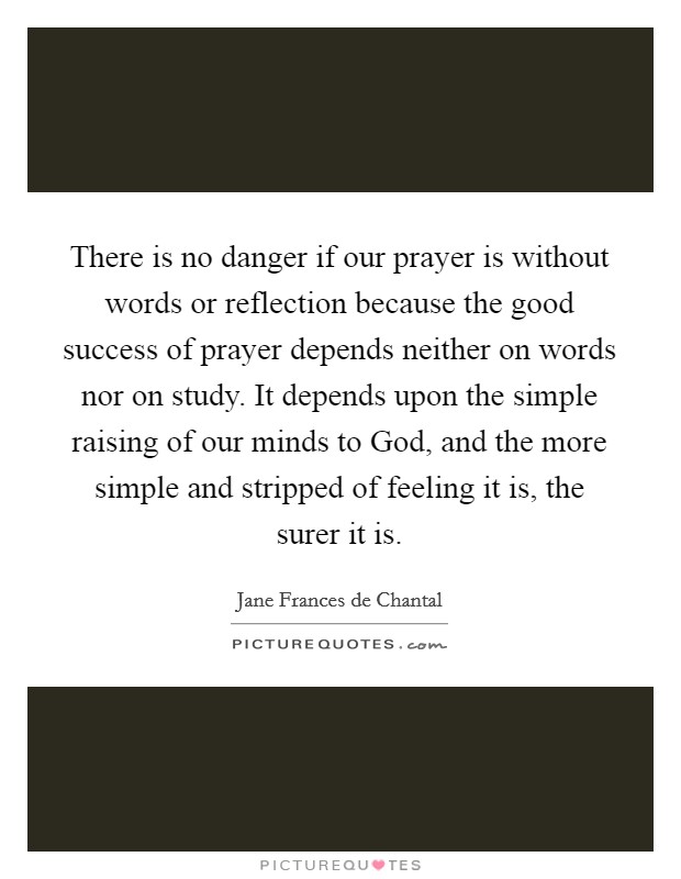 There is no danger if our prayer is without words or reflection because the good success of prayer depends neither on words nor on study. It depends upon the simple raising of our minds to God, and the more simple and stripped of feeling it is, the surer it is Picture Quote #1