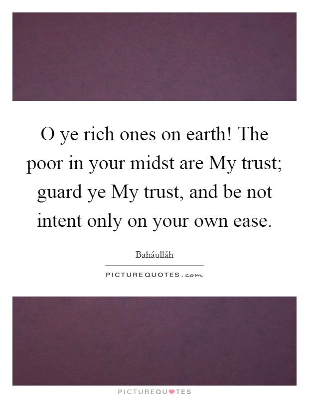 O ye rich ones on earth! The poor in your midst are My trust; guard ye My trust, and be not intent only on your own ease Picture Quote #1