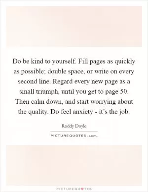Do be kind to yourself. Fill pages as quickly as possible; double space, or write on every second line. Regard every new page as a small triumph, until you get to page 50. Then calm down, and start worrying about the quality. Do feel anxiety - it’s the job Picture Quote #1