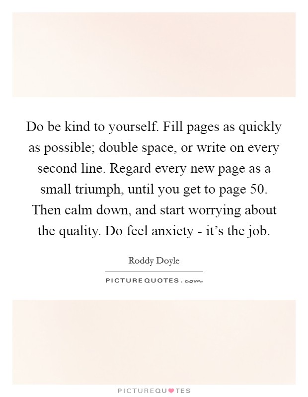 Do be kind to yourself. Fill pages as quickly as possible; double space, or write on every second line. Regard every new page as a small triumph, until you get to page 50. Then calm down, and start worrying about the quality. Do feel anxiety - it's the job Picture Quote #1