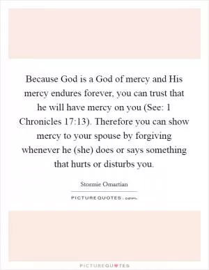 Because God is a God of mercy and His mercy endures forever, you can trust that he will have mercy on you (See: 1 Chronicles 17:13). Therefore you can show mercy to your spouse by forgiving whenever he (she) does or says something that hurts or disturbs you Picture Quote #1