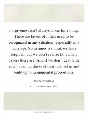 Forgiveness isn’t always a one-time thing. There are layers of it that need to be recognized in any situation -especially in a marriage. Sometimes we think we have forgiven, but we don’t realize how many layers there are. And if we don’t deal with each layer, hardness of heart can set in and build up to monumental proportions Picture Quote #1
