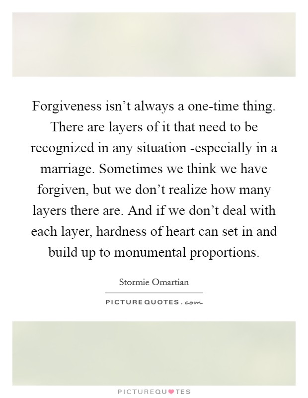 Forgiveness isn't always a one-time thing. There are layers of it that need to be recognized in any situation -especially in a marriage. Sometimes we think we have forgiven, but we don't realize how many layers there are. And if we don't deal with each layer, hardness of heart can set in and build up to monumental proportions Picture Quote #1