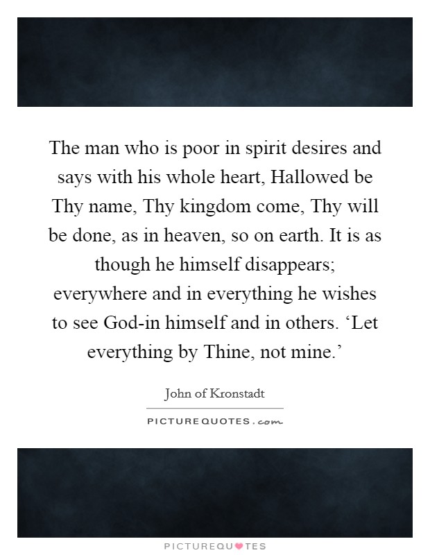 The man who is poor in spirit desires and says with his whole heart, Hallowed be Thy name, Thy kingdom come, Thy will be done, as in heaven, so on earth. It is as though he himself disappears; everywhere and in everything he wishes to see God-in himself and in others. ‘Let everything by Thine, not mine.' Picture Quote #1