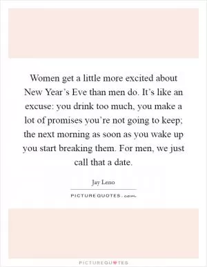 Women get a little more excited about New Year’s Eve than men do. It’s like an excuse: you drink too much, you make a lot of promises you’re not going to keep; the next morning as soon as you wake up you start breaking them. For men, we just call that a date Picture Quote #1