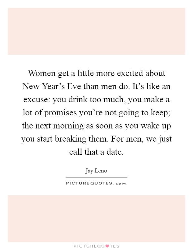 Women get a little more excited about New Year's Eve than men do. It's like an excuse: you drink too much, you make a lot of promises you're not going to keep; the next morning as soon as you wake up you start breaking them. For men, we just call that a date Picture Quote #1