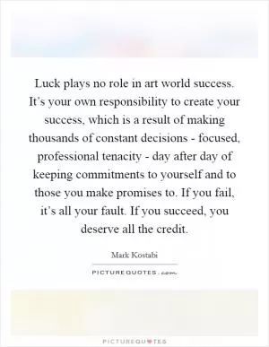 Luck plays no role in art world success. It’s your own responsibility to create your success, which is a result of making thousands of constant decisions - focused, professional tenacity - day after day of keeping commitments to yourself and to those you make promises to. If you fail, it’s all your fault. If you succeed, you deserve all the credit Picture Quote #1