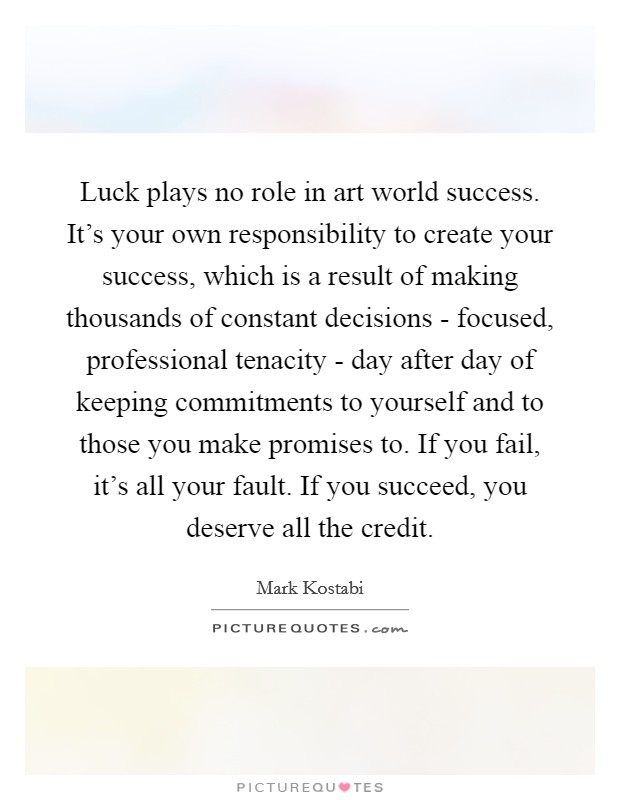 Luck plays no role in art world success. It's your own responsibility to create your success, which is a result of making thousands of constant decisions - focused, professional tenacity - day after day of keeping commitments to yourself and to those you make promises to. If you fail, it's all your fault. If you succeed, you deserve all the credit Picture Quote #1