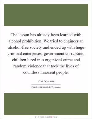 The lesson has already been learned with alcohol prohibition. We tried to engineer an alcohol-free society and ended up with huge criminal enterprises, government corruption, children lured into organized crime and random violence that took the lives of countless innocent people Picture Quote #1