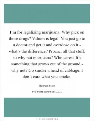 I’m for legalizing marijuana. Why pick on those drugs? Valium is legal. You just go to a doctor and get it and overdose on it - what’s the difference? Prozac, all that stuff, so why not marijuana? Who cares? It’s something that grows out of the ground - why not? Go smoke a head of cabbage. I don’t care what you smoke Picture Quote #1