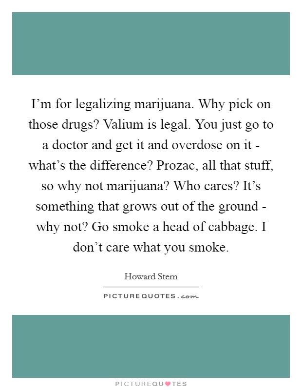 I'm for legalizing marijuana. Why pick on those drugs? Valium is legal. You just go to a doctor and get it and overdose on it - what's the difference? Prozac, all that stuff, so why not marijuana? Who cares? It's something that grows out of the ground - why not? Go smoke a head of cabbage. I don't care what you smoke Picture Quote #1