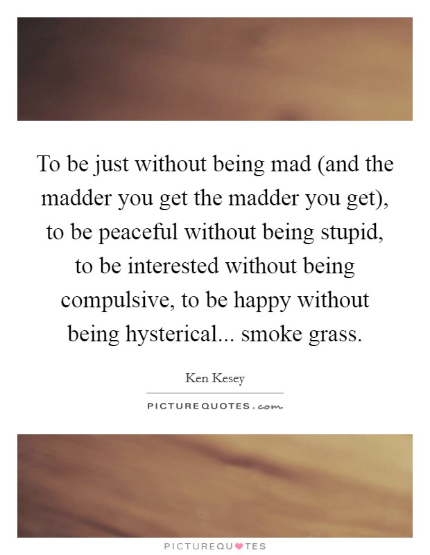 To be just without being mad (and the madder you get the madder you get), to be peaceful without being stupid, to be interested without being compulsive, to be happy without being hysterical... smoke grass Picture Quote #1