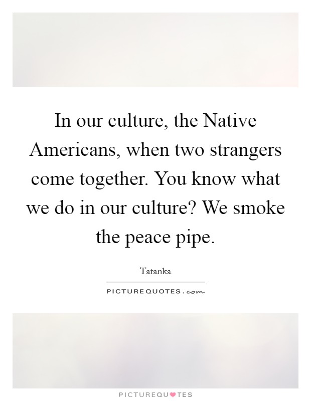 In our culture, the Native Americans, when two strangers come together. You know what we do in our culture? We smoke the peace pipe Picture Quote #1