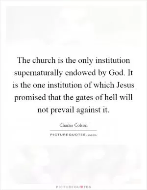 The church is the only institution supernaturally endowed by God. It is the one institution of which Jesus promised that the gates of hell will not prevail against it Picture Quote #1