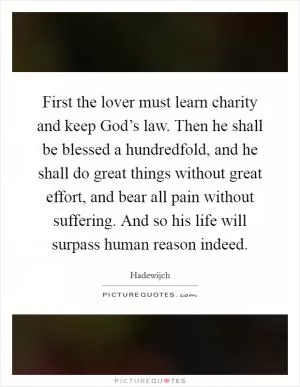 First the lover must learn charity and keep God’s law. Then he shall be blessed a hundredfold, and he shall do great things without great effort, and bear all pain without suffering. And so his life will surpass human reason indeed Picture Quote #1