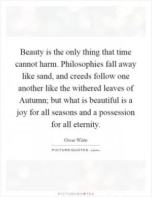 Beauty is the only thing that time cannot harm. Philosophies fall away like sand, and creeds follow one another like the withered leaves of Autumn; but what is beautiful is a joy for all seasons and a possession for all eternity Picture Quote #1