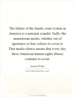 The failure of the family court system in America is a national scandal. Sadly, the mainstream media, whether out of ignorance or fear, refuses to cover it. That media silence means that every day, these American human rights abuses continue to occur Picture Quote #1