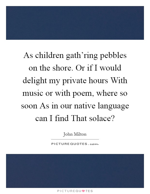 As children gath'ring pebbles on the shore. Or if I would delight my private hours With music or with poem, where so soon As in our native language can I find That solace? Picture Quote #1