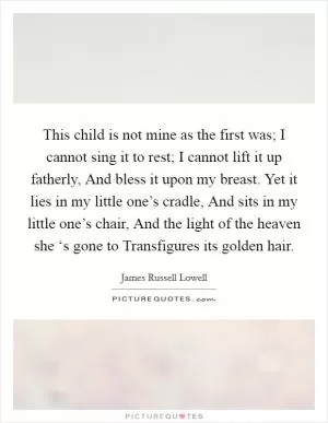 This child is not mine as the first was; I cannot sing it to rest; I cannot lift it up fatherly, And bless it upon my breast. Yet it lies in my little one’s cradle, And sits in my little one’s chair, And the light of the heaven she ‘s gone to Transfigures its golden hair Picture Quote #1