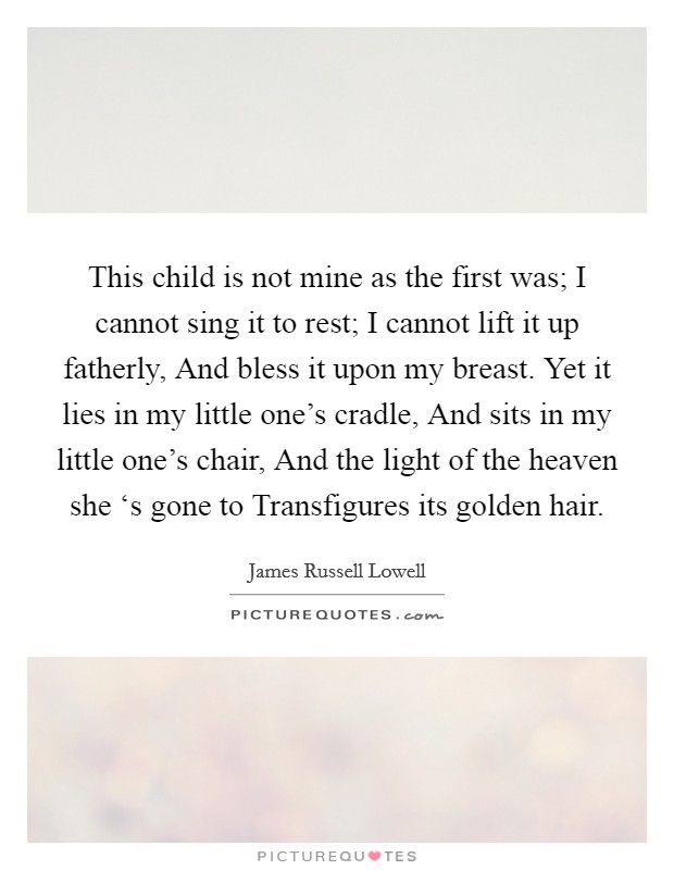 This child is not mine as the first was; I cannot sing it to rest; I cannot lift it up fatherly, And bless it upon my breast. Yet it lies in my little one's cradle, And sits in my little one's chair, And the light of the heaven she ‘s gone to Transfigures its golden hair Picture Quote #1