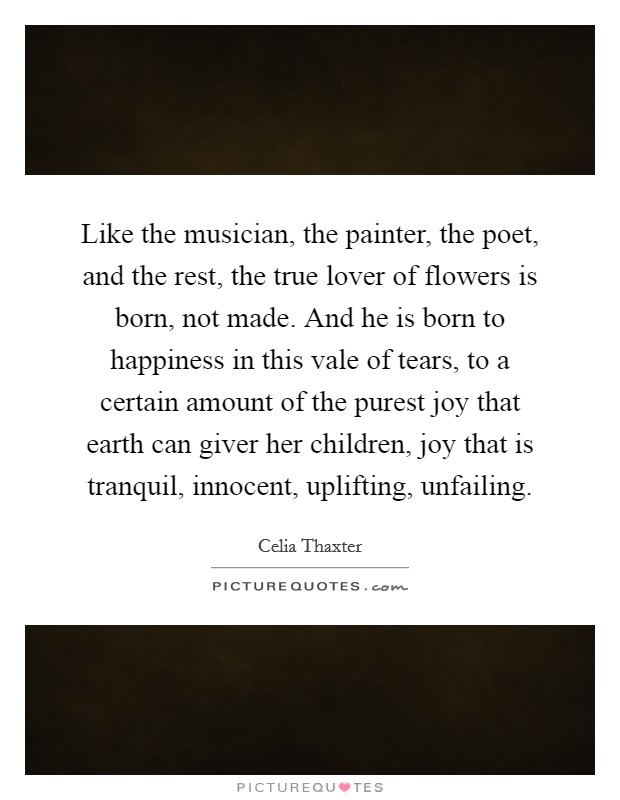 Like the musician, the painter, the poet, and the rest, the true lover of flowers is born, not made. And he is born to happiness in this vale of tears, to a certain amount of the purest joy that earth can giver her children, joy that is tranquil, innocent, uplifting, unfailing Picture Quote #1