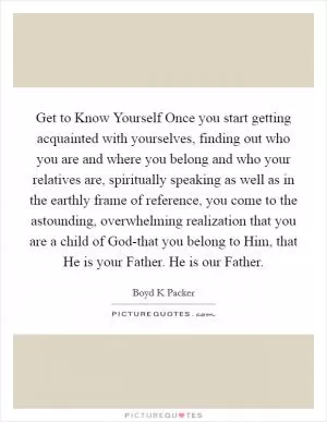 Get to Know Yourself Once you start getting acquainted with yourselves, finding out who you are and where you belong and who your relatives are, spiritually speaking as well as in the earthly frame of reference, you come to the astounding, overwhelming realization that you are a child of God-that you belong to Him, that He is your Father. He is our Father Picture Quote #1