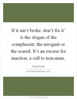 If it ain’t broke, don’t fix it’ is the slogan of the complacent, the arrogant or the scared. It’s an excuse for inaction, a call to non-arms Picture Quote #1