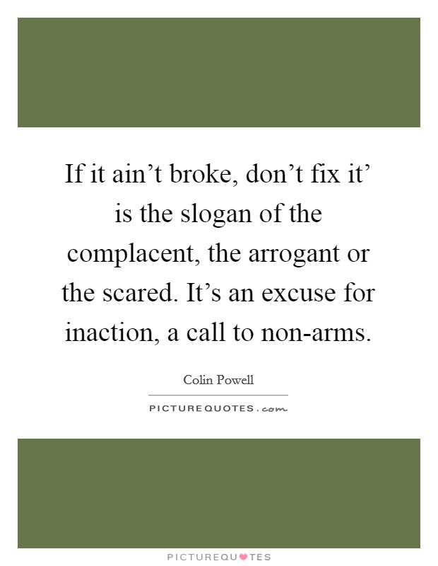 If it ain't broke, don't fix it' is the slogan of the complacent, the arrogant or the scared. It's an excuse for inaction, a call to non-arms Picture Quote #1