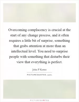 Overcoming complacency is crucial at the start of any change process, and it often requires a little bit of surprise, something that grabs attention at more than an intellectual level. You need to surprise people with something that disturbs their view that everything is perfect Picture Quote #1
