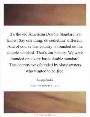 It’s the old American Double Standard, ya know: Say one thing, do somethin’ different. And of course this country is founded on the double standard. That’s our history. We were founded on a very basic double standard: This country was founded by slave owners who wanted to be free Picture Quote #1