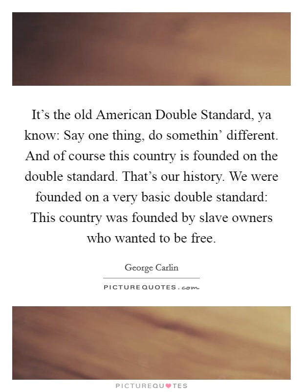 It's the old American Double Standard, ya know: Say one thing, do somethin' different. And of course this country is founded on the double standard. That's our history. We were founded on a very basic double standard: This country was founded by slave owners who wanted to be free Picture Quote #1