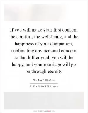 If you will make your first concern the comfort, the well-being, and the happiness of your companion, sublimating any personal concern to that loftier goal, you will be happy, and your marriage will go on through eternity Picture Quote #1