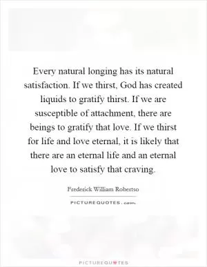 Every natural longing has its natural satisfaction. If we thirst, God has created liquids to gratify thirst. If we are susceptible of attachment, there are beings to gratify that love. If we thirst for life and love eternal, it is likely that there are an eternal life and an eternal love to satisfy that craving Picture Quote #1