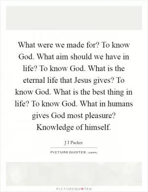 What were we made for? To know God. What aim should we have in life? To know God. What is the eternal life that Jesus gives? To know God. What is the best thing in life? To know God. What in humans gives God most pleasure? Knowledge of himself Picture Quote #1