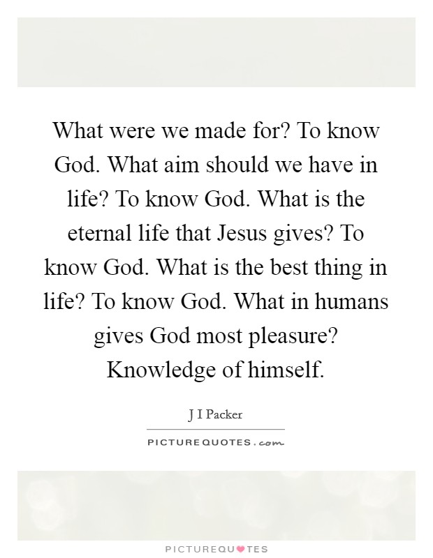 What were we made for? To know God. What aim should we have in life? To know God. What is the eternal life that Jesus gives? To know God. What is the best thing in life? To know God. What in humans gives God most pleasure? Knowledge of himself Picture Quote #1