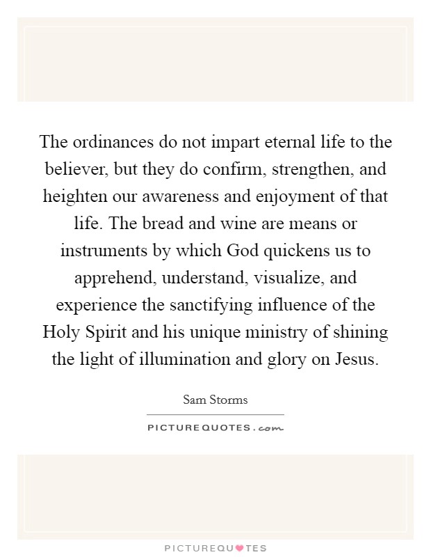 The ordinances do not impart eternal life to the believer, but they do confirm, strengthen, and heighten our awareness and enjoyment of that life. The bread and wine are means or instruments by which God quickens us to apprehend, understand, visualize, and experience the sanctifying influence of the Holy Spirit and his unique ministry of shining the light of illumination and glory on Jesus Picture Quote #1