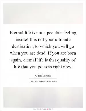 Eternal life is not a peculiar feeling inside! It is not your ultimate destination, to which you will go when you are dead. If you are born again, eternal life is that quality of life that you possess right now Picture Quote #1