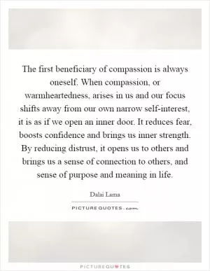The first beneficiary of compassion is always oneself. When compassion, or warmheartedness, arises in us and our focus shifts away from our own narrow self-interest, it is as if we open an inner door. It reduces fear, boosts confidence and brings us inner strength. By reducing distrust, it opens us to others and brings us a sense of connection to others, and sense of purpose and meaning in life Picture Quote #1
