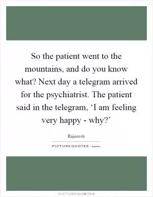 So the patient went to the mountains, and do you know what? Next day a telegram arrived for the psychiatrist. The patient said in the telegram, ‘I am feeling very happy - why?’ Picture Quote #1