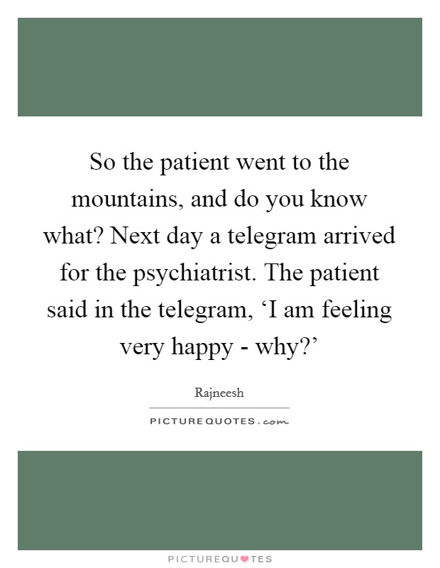 So the patient went to the mountains, and do you know what? Next day a telegram arrived for the psychiatrist. The patient said in the telegram, ‘I am feeling very happy - why?' Picture Quote #1