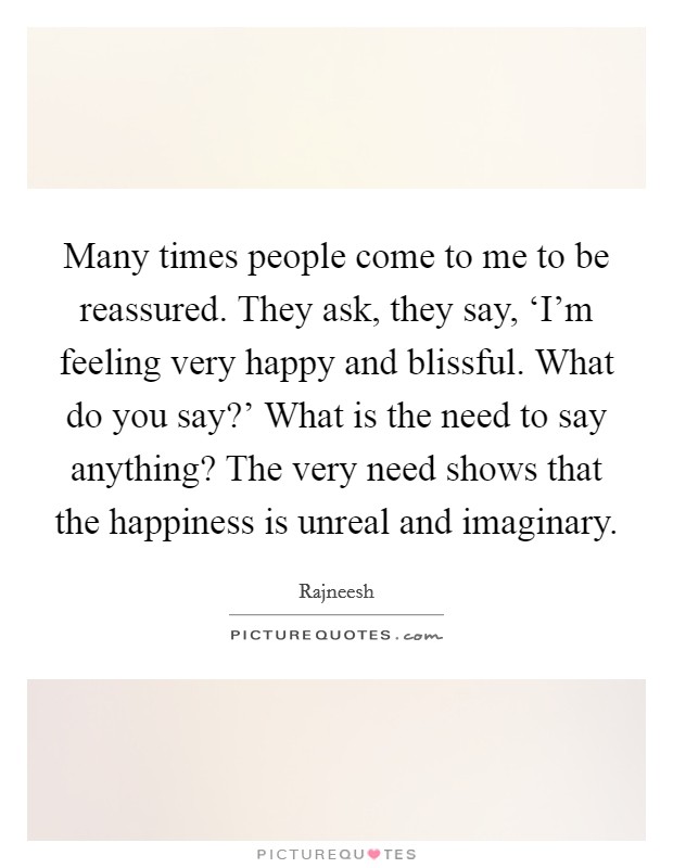Many times people come to me to be reassured. They ask, they say, ‘I'm feeling very happy and blissful. What do you say?' What is the need to say anything? The very need shows that the happiness is unreal and imaginary Picture Quote #1