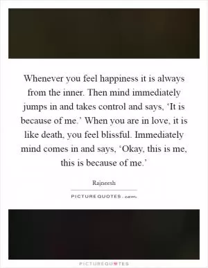 Whenever you feel happiness it is always from the inner. Then mind immediately jumps in and takes control and says, ‘It is because of me.’ When you are in love, it is like death, you feel blissful. Immediately mind comes in and says, ‘Okay, this is me, this is because of me.’ Picture Quote #1