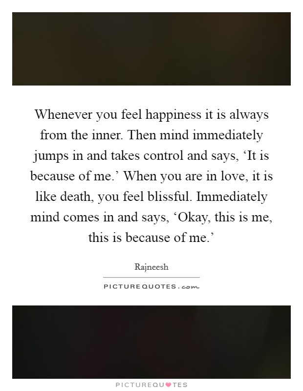 Whenever you feel happiness it is always from the inner. Then mind immediately jumps in and takes control and says, ‘It is because of me.' When you are in love, it is like death, you feel blissful. Immediately mind comes in and says, ‘Okay, this is me, this is because of me.' Picture Quote #1