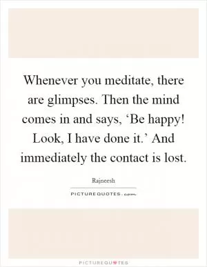 Whenever you meditate, there are glimpses. Then the mind comes in and says, ‘Be happy! Look, I have done it.’ And immediately the contact is lost Picture Quote #1