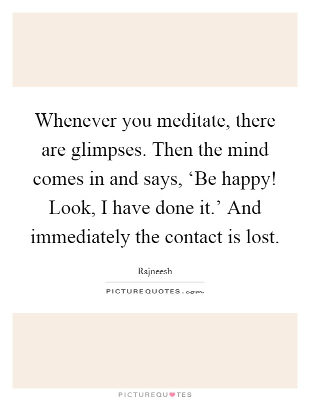 Whenever you meditate, there are glimpses. Then the mind comes in and says, ‘Be happy! Look, I have done it.' And immediately the contact is lost Picture Quote #1