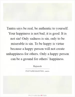 Tantra says be real, be authentic to yourself. Your happiness is not bad; it is good. It is not sin! Only sadness is sin, only to be miserable is sin. To be happy is virtue because a happy person will not create unhappiness for others. Only a happy person can be a ground for others’ happiness Picture Quote #1