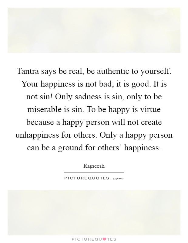 Tantra says be real, be authentic to yourself. Your happiness is not bad; it is good. It is not sin! Only sadness is sin, only to be miserable is sin. To be happy is virtue because a happy person will not create unhappiness for others. Only a happy person can be a ground for others' happiness Picture Quote #1