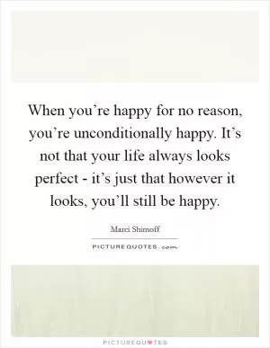 When you’re happy for no reason, you’re unconditionally happy. It’s not that your life always looks perfect - it’s just that however it looks, you’ll still be happy Picture Quote #1